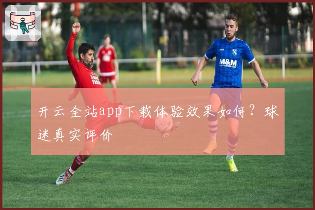 开云全站app下载体验效果如何？球迷真实评价