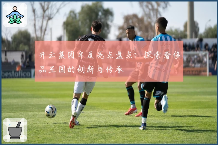 开云集团年度亮点盘点：探索奢侈品王国的创新与传承