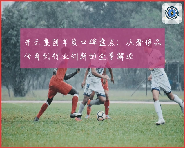 开云集团年度口碑盘点:从奢侈品传奇到行业创新的全景解读