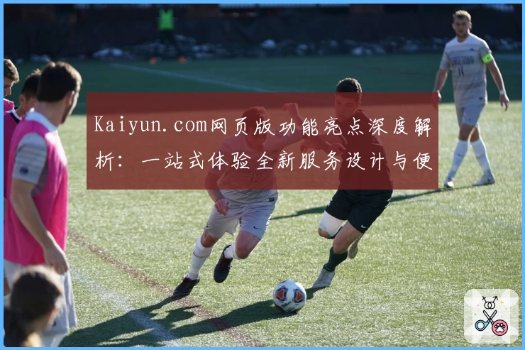 Kaiyun.com网页版功能亮点深度解析：一站式体验全新服务设计与便捷操作