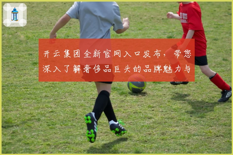 开云集团全新官网入口发布，带您深入了解奢侈品巨头的品牌魅力与核心价值