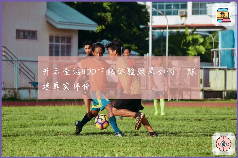 开云全站app下载体验效果如何？球迷真实评价
