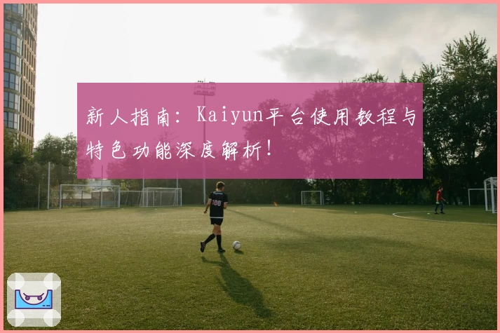 新人指南：Kaiyun平台使用教程与特色功能深度解析！