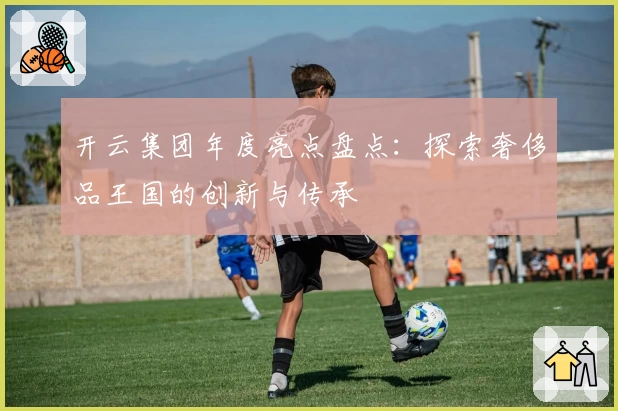 开云集团年度亮点盘点：探索奢侈品王国的创新与传承