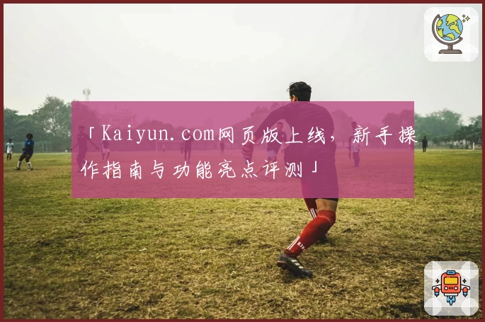 「Kaiyun.com网页版上线,新手操作指南与功能亮点评测」