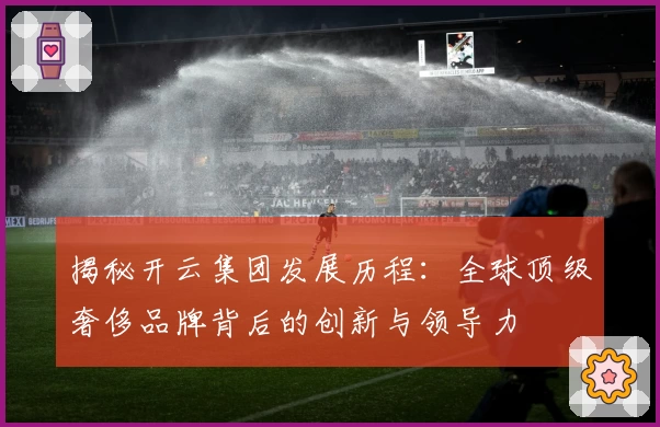 揭秘开云集团发展历程：全球顶级奢侈品牌背后的创新与领导力